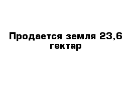 Продается земля 23,6 гектар